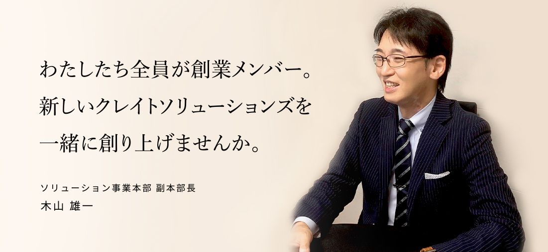 わたしたち全員が創業メンバー。新しいクレイトソリューションズを一緒に創り上げませんか。ソリューション事業本部 副事業本部長 木山 雄一